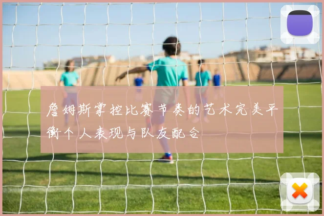 詹姆斯掌控比赛节奏的艺术完美平衡个人表现与队友配合
