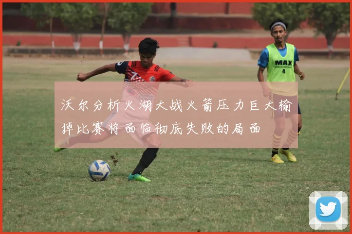 沃尔分析火湖大战火箭压力巨大输掉比赛将面临彻底失败的局面