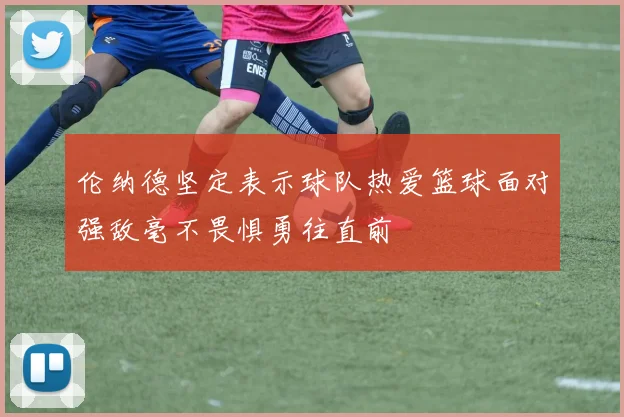 伦纳德坚定表示球队热爱篮球面对强敌毫不畏惧勇往直前
