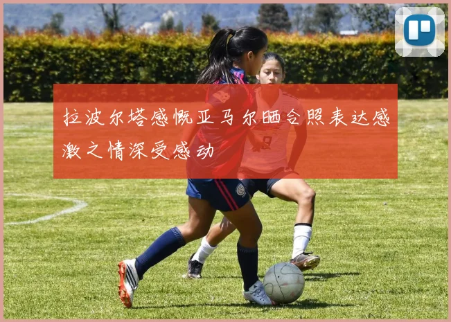 拉波尔塔感慨亚马尔晒合照表达感激之情深受感动