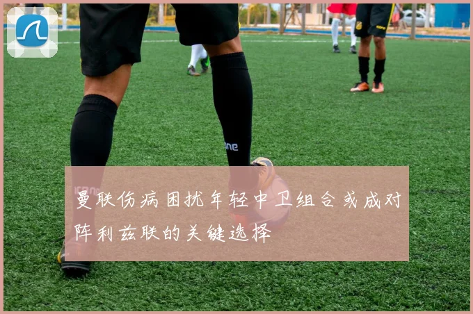 曼联伤病困扰年轻中卫组合或成对阵利兹联的关键选择