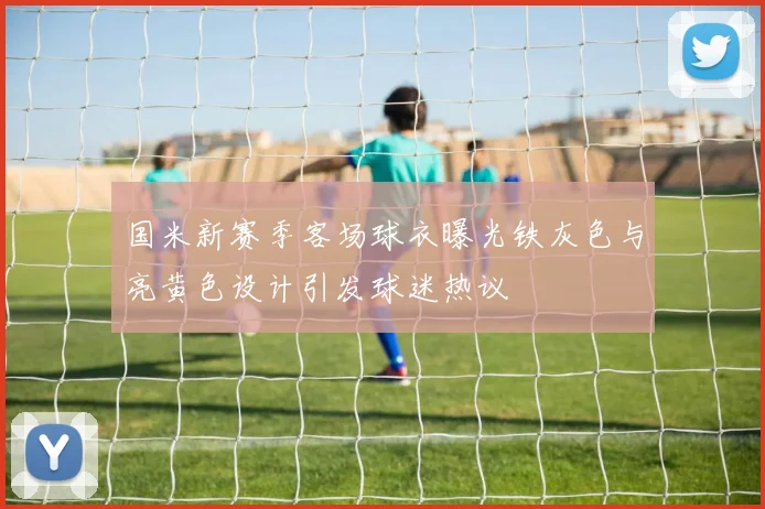 国米新赛季客场球衣曝光铁灰色与亮黄色设计引发球迷热议