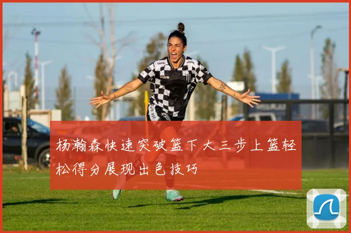 杨瀚森快速突破篮下大三步上篮轻松得分展现出色技巧