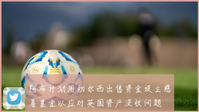 阿布计划用切尔西出售资金设立慈善基金以应对英国资产没收问题