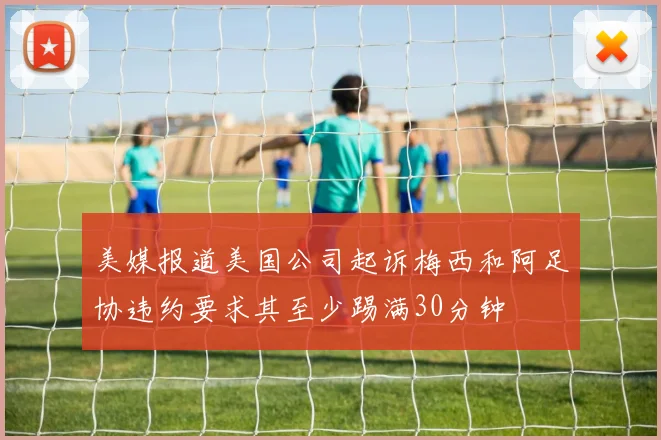 美媒报道美国公司起诉梅西和阿足协违约要求其至少踢满30分钟