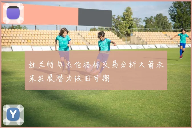 杜兰特与杰伦格林交易分析火箭未来发展潜力依旧可期