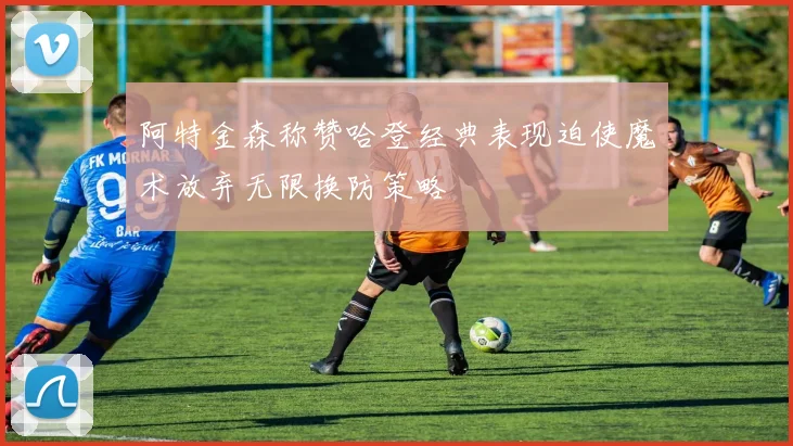 阿特金森称赞哈登经典表现迫使魔术放弃无限换防策略