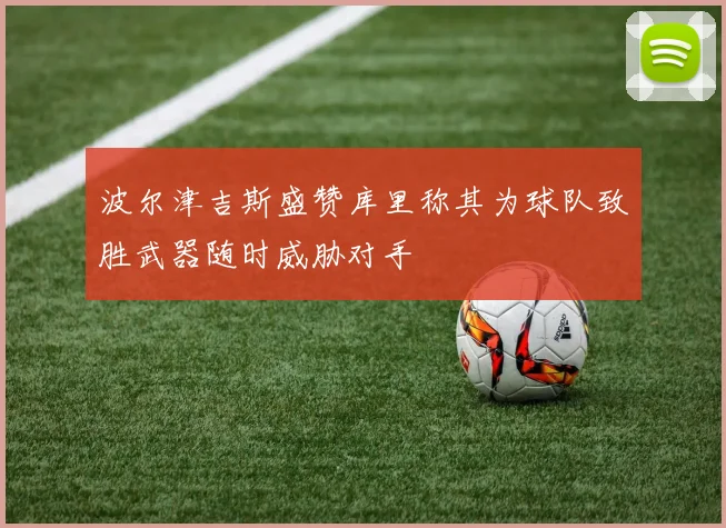 波尔津吉斯盛赞库里称其为球队致胜武器随时威胁对手