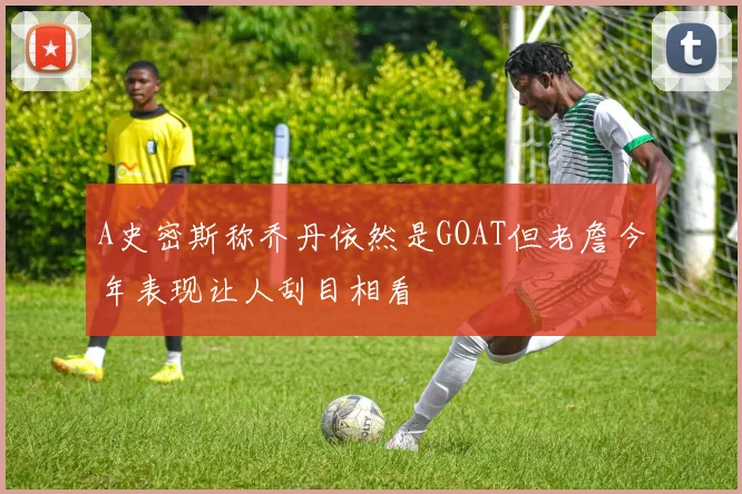 A史密斯称乔丹依然是GOAT但老詹今年表现让人刮目相看