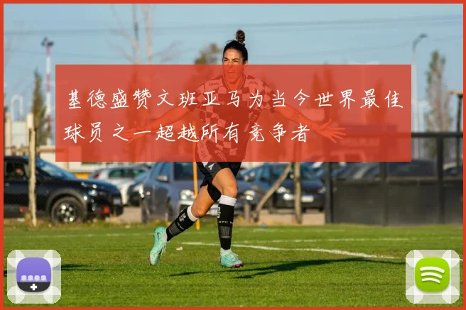 基德盛赞文班亚马为当今世界最佳球员之一超越所有竞争者