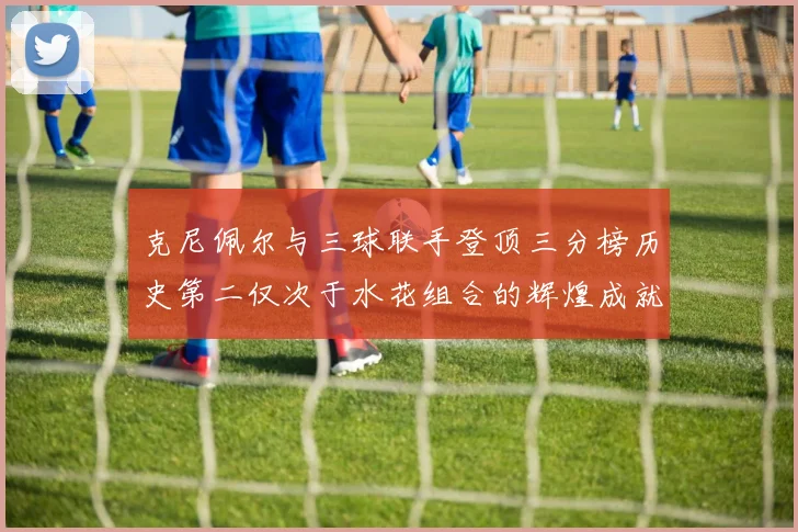 克尼佩尔与三球联手登顶三分榜历史第二仅次于水花组合的辉煌成就