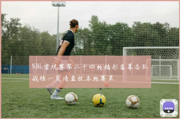 NBL常规赛第二十四轮精彩落幕各队战绩一览请查收本轮赛果