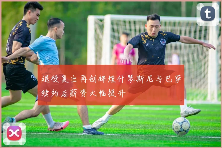 退役复出再创辉煌什琴斯尼与巴萨续约后薪资大幅提升