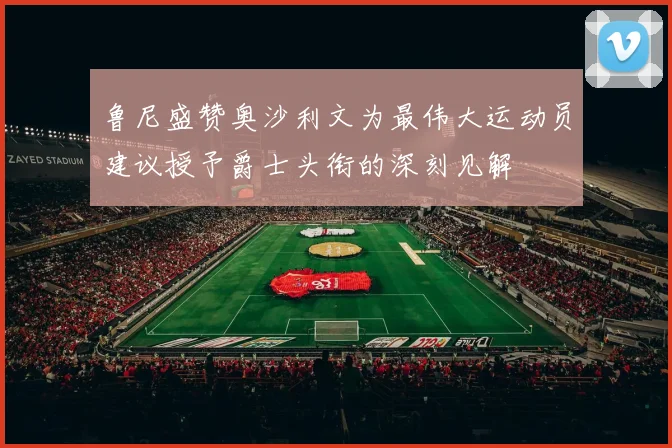 鲁尼盛赞奥沙利文为最伟大运动员建议授予爵士头衔的深刻见解