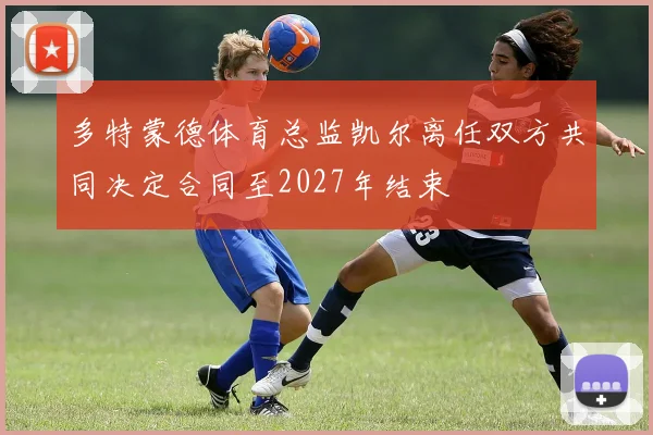 多特蒙德体育总监凯尔离任双方共同决定合同至2027年结束