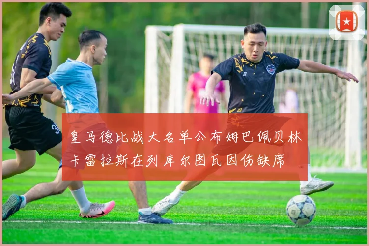 皇马德比战大名单公布姆巴佩贝林卡雷拉斯在列库尔图瓦因伤缺席