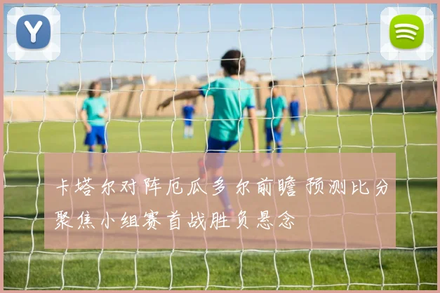 卡塔尔对阵厄瓜多尔前瞻 预测比分聚焦小组赛首战胜负悬念