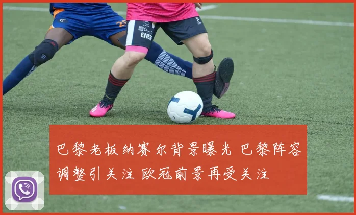 巴黎老板纳赛尔背景曝光 巴黎阵容调整引关注 欧冠前景再受关注