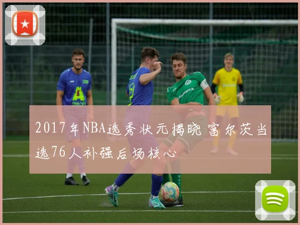2017年NBA选秀状元揭晓 富尔茨当选76人补强后场核心