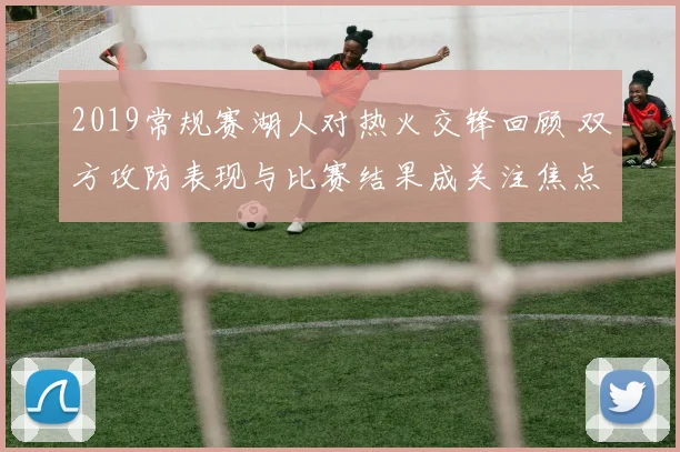 2019常规赛湖人对热火交锋回顾 双方攻防表现与比赛结果成关注焦点