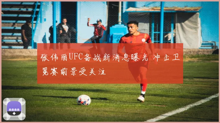 张伟丽UFC备战新消息曝光 冲击卫冕赛前景受关注
