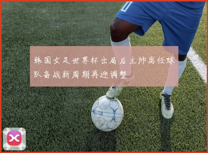 韩国女足世界杯出局后主帅离任球队备战新周期再迎调整
