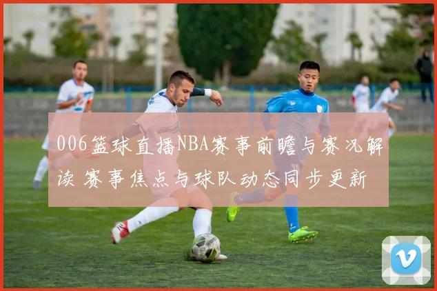 006篮球直播NBA赛事前瞻与赛况解读 赛事焦点与球队动态同步更新