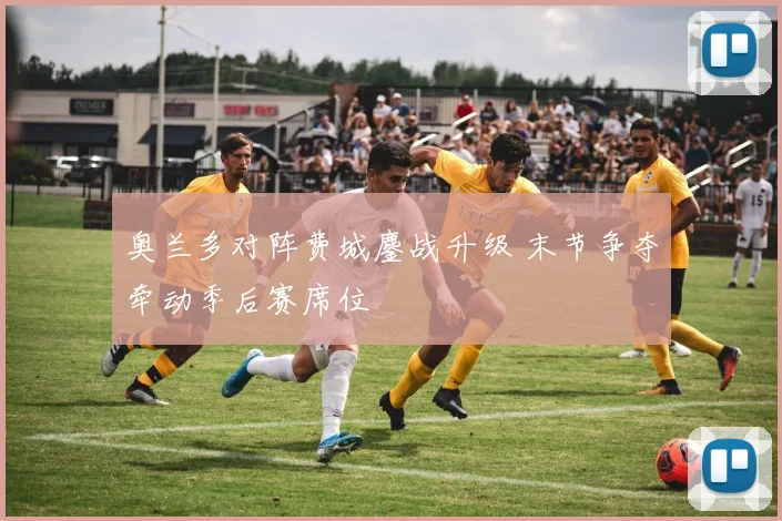 奥兰多对阵费城鏖战升级 末节争夺牵动季后赛席位