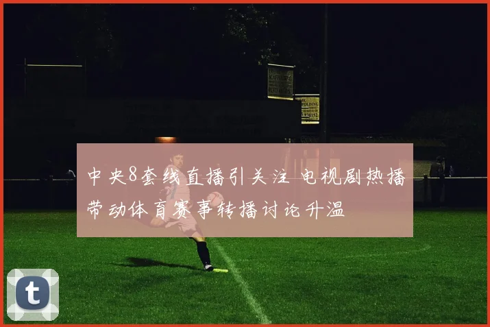 中央8套线直播引关注 电视剧热播带动体育赛事转播讨论升温