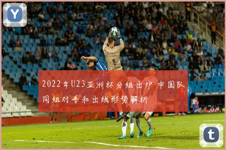 2022年U23亚洲杯分组出炉 中国队同组对手和出线形势解析