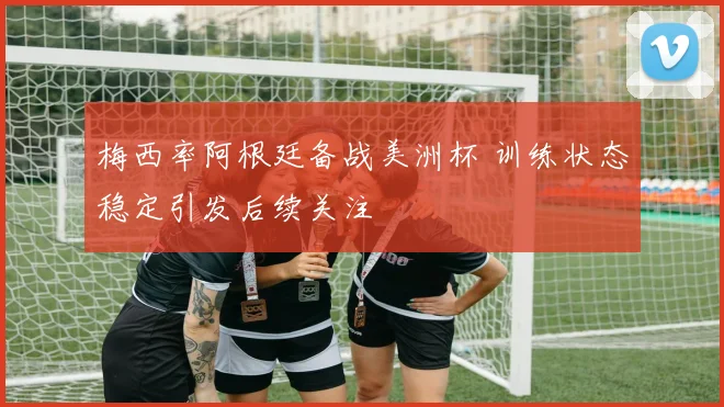 梅西率阿根廷备战美洲杯 训练状态稳定引发后续关注
