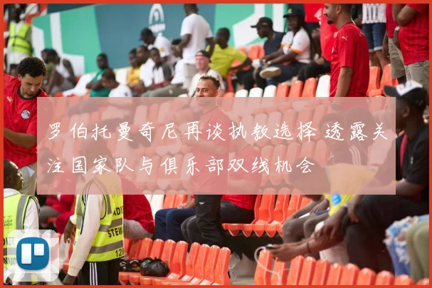 罗伯托曼奇尼再谈执教选择 透露关注国家队与俱乐部双线机会