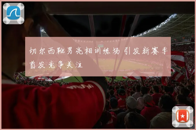 切尔西靴男亮相训练场 引发新赛季首发竞争关注
