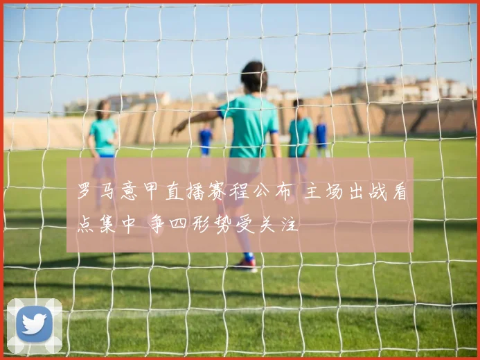 罗马意甲直播赛程公布 主场出战看点集中 争四形势受关注