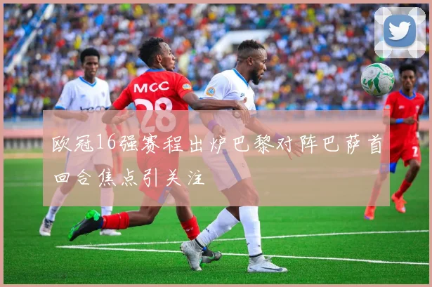 欧冠16强赛程出炉巴黎对阵巴萨首回合焦点引关注