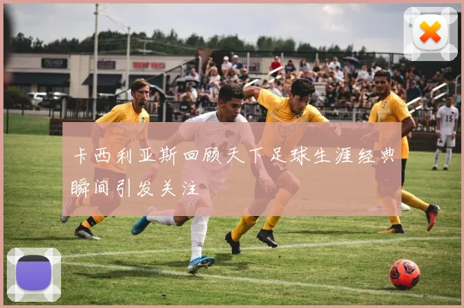 卡西利亚斯回顾天下足球生涯经典瞬间引发关注