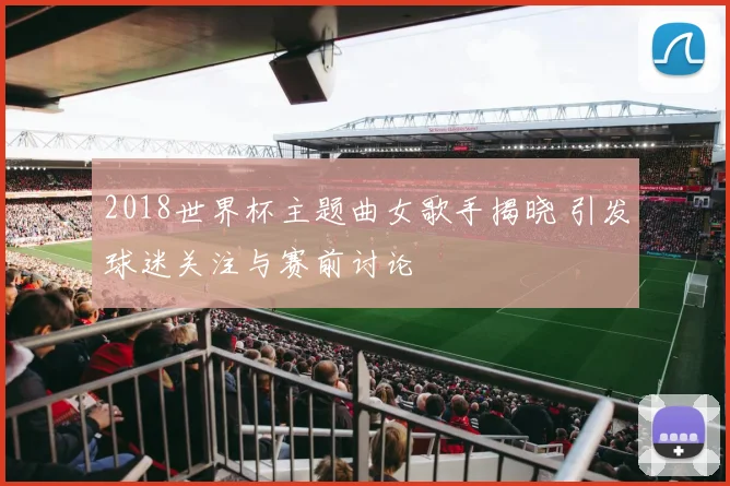 2018世界杯主题曲女歌手揭晓 引发球迷关注与赛前讨论