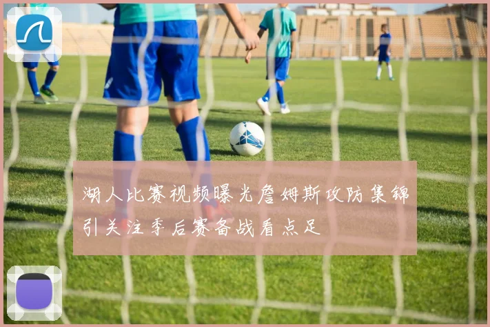 湖人比赛视频曝光詹姆斯攻防集锦引关注季后赛备战看点足