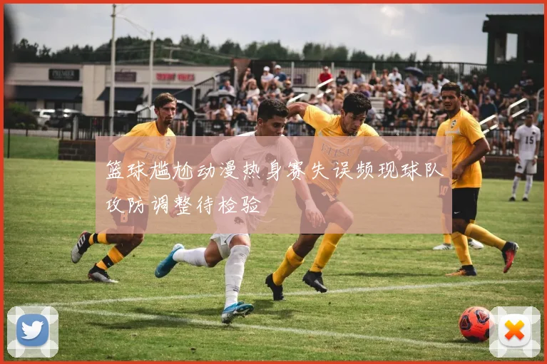 篮球尴尬动漫热身赛失误频现球队攻防调整待检验