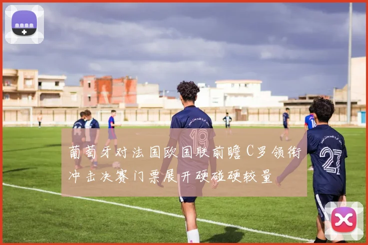 葡萄牙对法国欧国联前瞻 C罗领衔冲击决赛门票展开硬碰硬较量