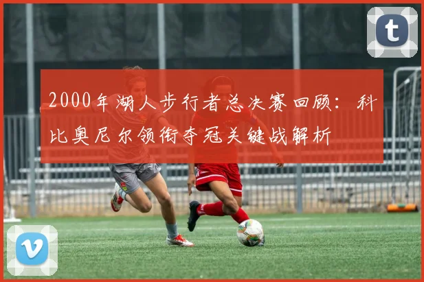 2000年湖人步行者总决赛回顾：科比奥尼尔领衔夺冠关键战解析