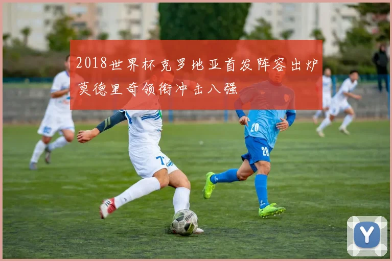 2018世界杯克罗地亚首发阵容出炉莫德里奇领衔冲击八强